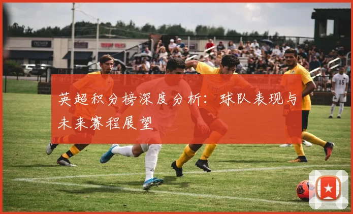 英超积分榜深度分析：球队表现与未来赛程展望
