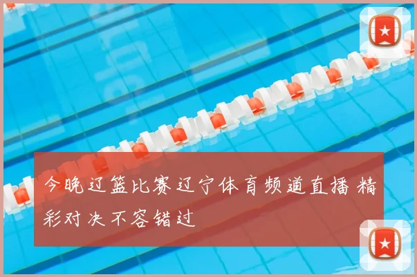 今晚辽篮比赛辽宁体育频道直播 精彩对决不容错过