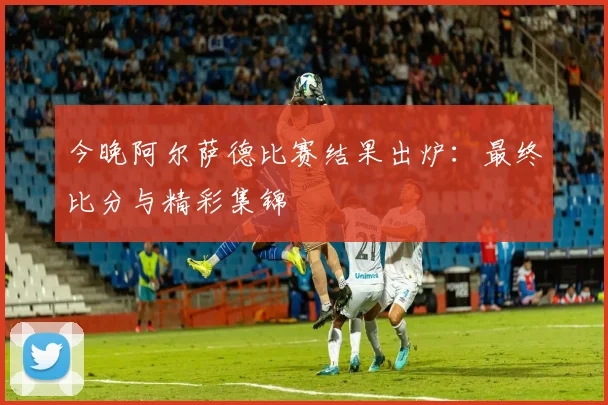 今晚阿尔萨德比赛结果出炉：最终比分与精彩集锦