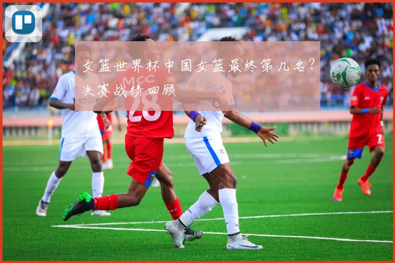女篮世界杯中国女篮最终第几名？决赛战绩回顾