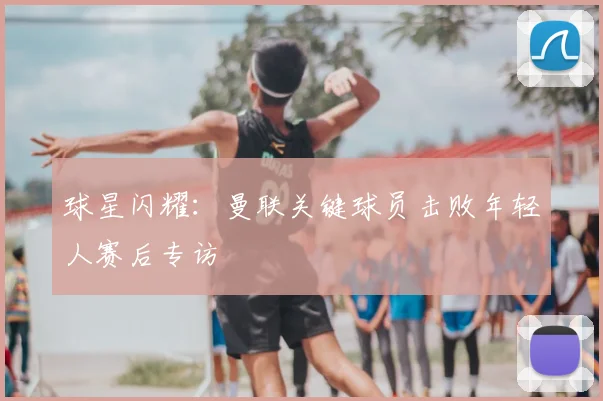 球星闪耀：曼联关键球员击败年轻人赛后专访