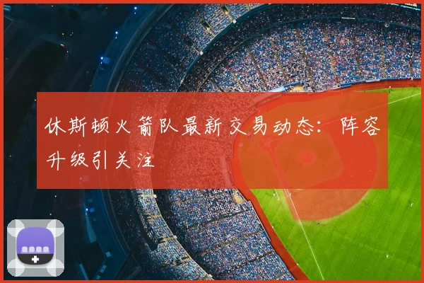 休斯顿火箭队最新交易动态：阵容升级引关注