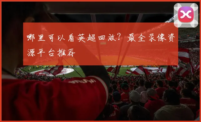 哪里可以看英超回放？最全录像资源平台推荐