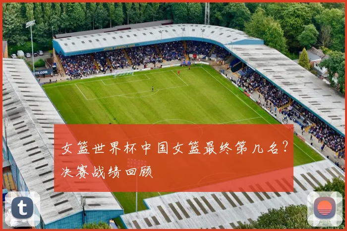 女篮世界杯中国女篮最终第几名？决赛战绩回顾