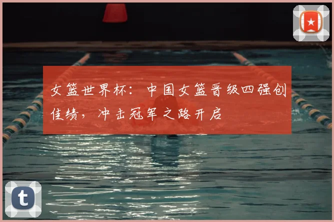 女篮世界杯：中国女篮晋级四强创佳绩，冲击冠军之路开启
