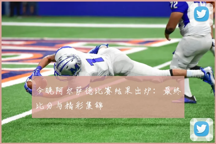 今晚阿尔萨德比赛结果出炉：最终比分与精彩集锦