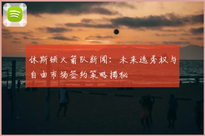 休斯顿火箭队新闻：未来选秀权与自由市场签约策略揭秘