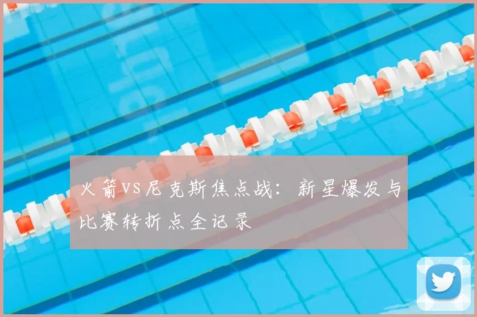 火箭vs尼克斯焦点战：新星爆发与比赛转折点全记录