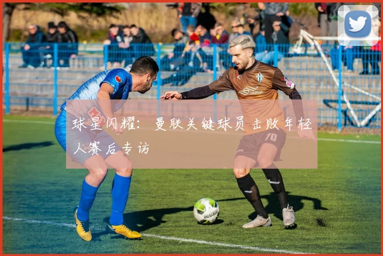 球星闪耀：曼联关键球员击败年轻人赛后专访