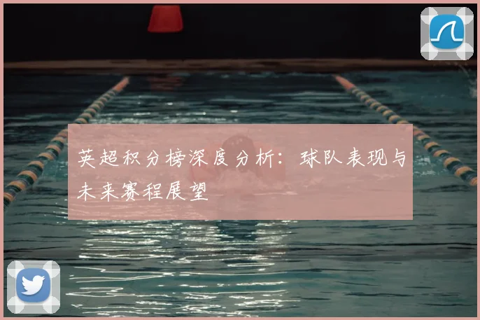 英超积分榜深度分析：球队表现与未来赛程展望
