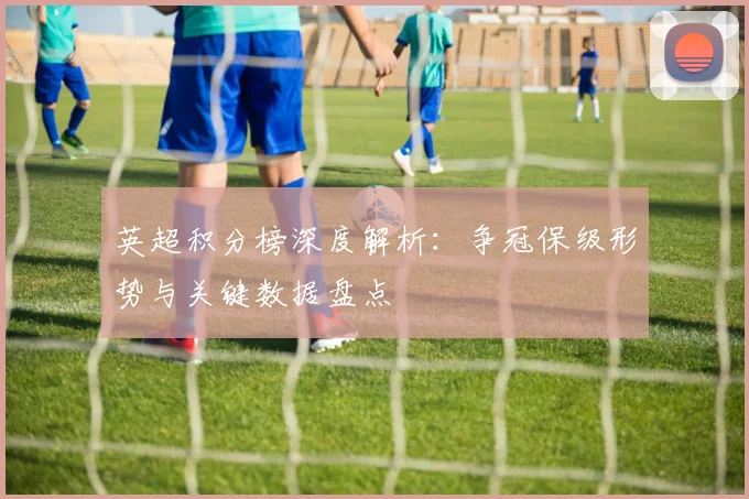 英超积分榜深度解析：争冠保级形势与关键数据盘点