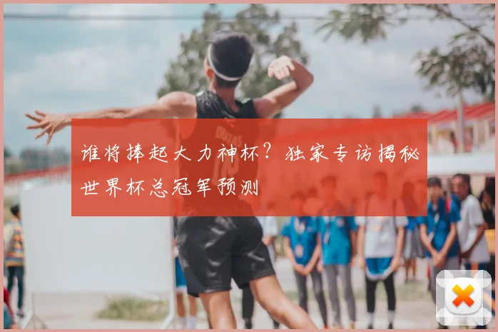 谁将捧起大力神杯？独家专访揭秘世界杯总冠军预测