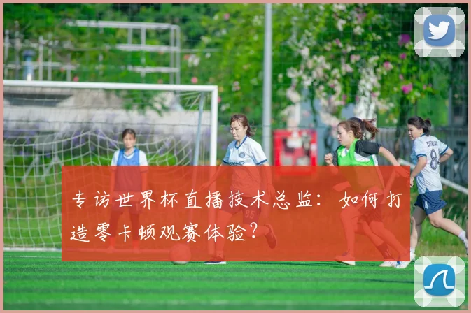 专访世界杯直播技术总监：如何打造零卡顿观赛体验？