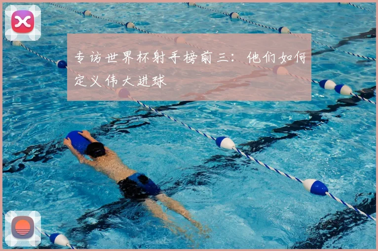 专访世界杯射手榜前三：他们如何定义伟大进球