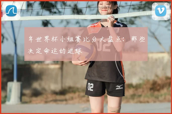 年世界杯小组赛比分大盘点：那些决定命运的进球
