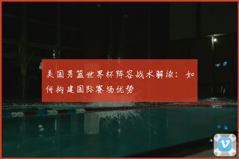 美国男篮世界杯阵容战术解读：如何构建国际赛场优势