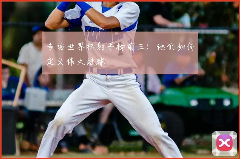 专访世界杯射手榜前三：他们如何定义伟大进球