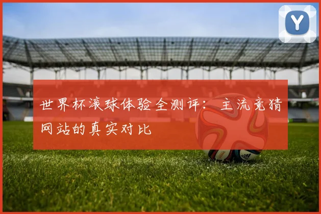 世界杯滚球体验全测评：主流竞猜网站的真实对比