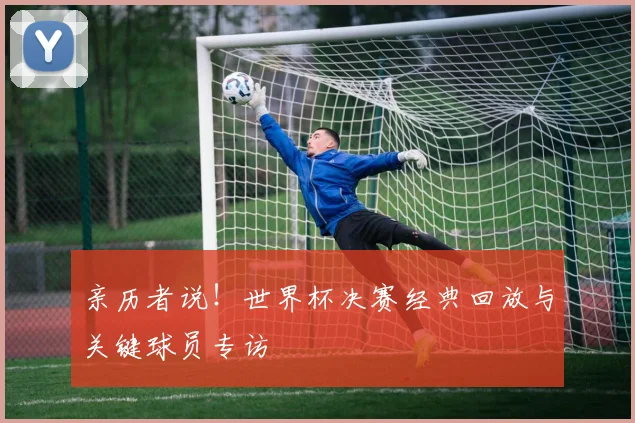 亲历者说!世界杯决赛经典回放与关键球员专访