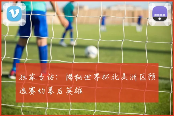 独家专访：揭秘世界杯北美洲区预选赛的幕后英雄
