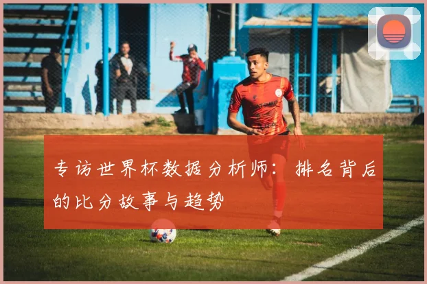 专访世界杯数据分析师：排名背后的比分故事与趋势