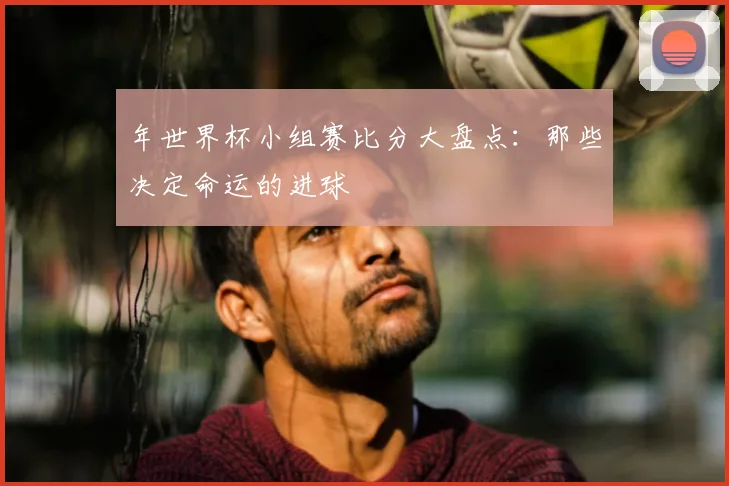 年世界杯小组赛比分大盘点：那些决定命运的进球
