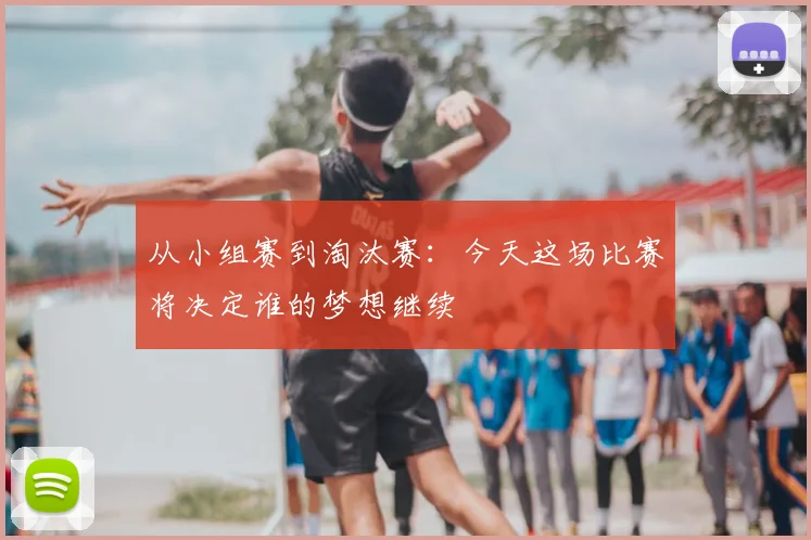 从小组赛到淘汰赛：今天这场比赛将决定谁的梦想继续