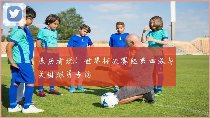 亲历者说!世界杯决赛经典回放与关键球员专访