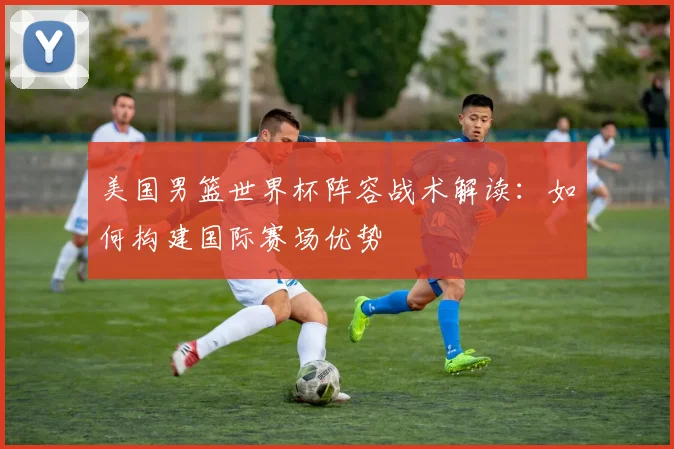 美国男篮世界杯阵容战术解读：如何构建国际赛场优势