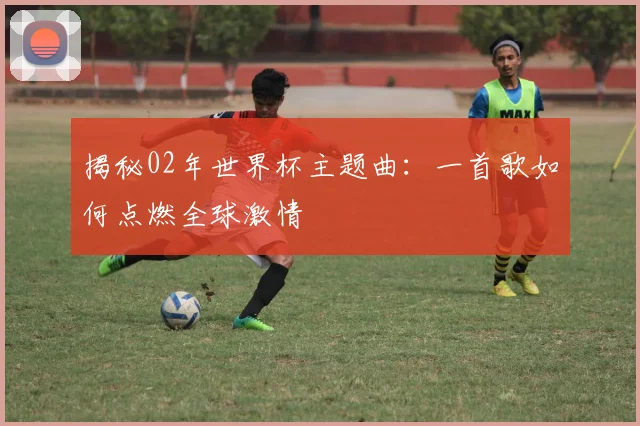 揭秘02年世界杯主题曲：一首歌如何点燃全球激情