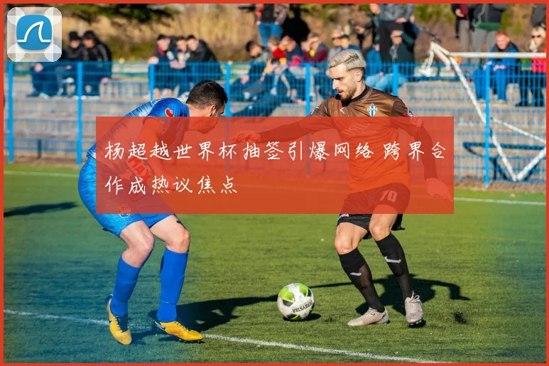 杨超越世界杯抽签引爆网络 跨界合作成热议焦点