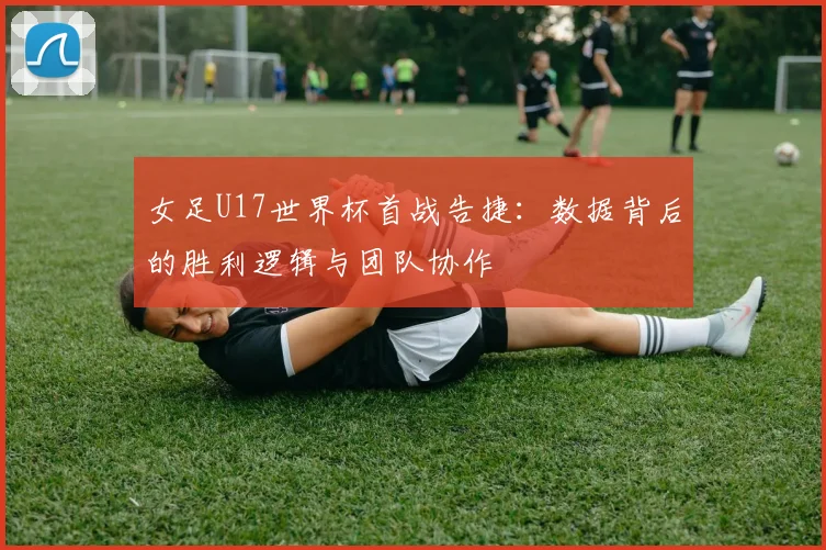 女足U17世界杯首战告捷：数据背后的胜利逻辑与团队协作