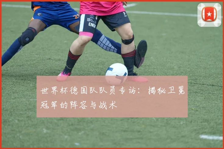 世界杯德国队队员专访：揭秘卫冕冠军的阵容与战术