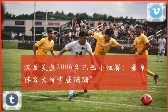 深度复盘2006年巴西小组赛：豪华阵容为何步履蹒跚？